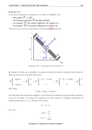 CHAPITRE 7. OSCILLATEURS MÉCANIQUES 392
Exercice 7.4 :
1- Les forces extérieures s’exerçant sur le solide à l’équilibre sont :
— Son poids
−
→
P = m−
→
g ;
— La réaction normale
−
→
R du plan incliné ;
— La tension
−
→
T1 du ressort supérieur de raideur k1 ;
— La tension
−
→
T2 du ressort inférieur de raideur k2.
Toutes ces forces ont été représentées à la Figure 7.28 ci-dessous.
Figure 7.28 – Correction de l’exercice 7.4.
2- Lorsque le solide est en équilibre, la somme vectorielle des forces extérieures qu’il subit est
égale au vecteur nul. On peut donc écrire :
−
→
P





mg sin α
−mg cos α
+
−
→
R





0
R
+
−
→
T1





−T1 = −k1∆`1
0
+
−
→
T2





−T2 = −k2∆`2
0
=
−
→
0





0
0
On a donc :
k1∆`1 + k2∆`2 = mg sin α
Les dimensions du solide étant négligées, on voit bien que la longueur du plan incliné (désignons
la par L) est égale à la somme des longueurs des deux ressorts à l’équilibre (désignons les
respectivement par `1 et `2). On peut donc écrire :
L = `1 + `2
Or, on a :
sin α =
h
L
=⇒ L =
h
sin α
GLOIRE AU SEIGNEUR JÉSUS-CHRIST !
 