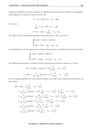 CHAPITRE 7. OSCILLATEURS MÉCANIQUES 393
Puisque à l’équilibre, le ressort supérieur est allongé tandis que le ressort inférieur est comprimé,
leurs longueurs s’expriment respectivement par :
`1 = `01 + ∆`1 et `2 = `02 − ∆`2
On a donc :
h
sin α
= `01 + ∆`1 + `02 − ∆`2
=⇒ ∆`1 − ∆`2 =
h
sin α
− `01 − `02
On obtient ainsi le système d’équations d’inconnues ∆`1 et ∆`2 ci-dessous :





k1∆`1 + k2∆`2 = mg sin α
∆`1 − ∆`2 = h
sin α
− `01 − `02
En multipliant la seconde équation du système ci-dessus par k2, on obtient le système ci-dessous :





k1∆`1 + k2∆`2 = mg sin α
k2∆`1 − k2∆`2 = k2
h
sin α
− `01 − `02

En additionnant membre à membre les deux équations du système ci-dessus, on obtient :
(k1 + k2) ∆`1 = mg sin α + k2

h
sin α
− `01 − `02
‹
=⇒ ∆`1 =
1
k1 + k2
•
mg sin α + k2

h
sin α
− `01 − `02
‹˜
De la deuxième équation du tout premier système que nous avions obtenu précédemment, on
peut écrire :
∆`2 = ∆`1 −

h
sin α
− `01 − `02
‹
=
1
k1 + k2
•
mg sin α + k2

h
sin α
− `01 − `02
‹˜
−

h
sin α
− `01 − `02
‹
=
1
k1 + k2
mg sin α +
k2
k1 + k2

h
sin α
− `01 − `02
‹
−

h
sin α
− `01 − `02
‹
=
1
k1 + k2
mg sin α +

k2
k1 + k2
− 1
‹ 
h
sin α
− `01 − `02
‹
=
1
k1 + k2
mg sin α −
k1
k1 + k2

h
sin α
− `01 − `02
‹
=
1
k1 + k2
•
mg sin α − k1

h
sin α
− `01 − `02
‹˜
GLOIRE AU SEIGNEUR JÉSUS-CHRIST !
 