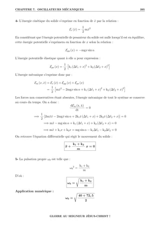 CHAPITRE 7. OSCILLATEURS MÉCANIQUES 395
4- L’énergie cinétique du solide s’exprime en fonction de ẋ par la relation :
Ec (ẋ) =
1
2
mẋ2
En considérant que l’énergie potentielle de pesanteur du solide est nulle lorsqu’il est en équilibre,
cette énergie potentielle s’exprimera en fonction de x selon la relation :
Epp (x) = −mgx sin α
L’énergie potentielle élastique quant à elle a pour expression :
Epe (x) =
1
2
”
k1 (∆`1 + x)2
+ k2 (∆`2 + x)2
—
L’énergie mécanique s’exprime donc par :
Em (x, ẋ) = Ec (ẋ) + Epp (x) + Epe (x)
=
1
2
”
mẋ2
− 2mgx sin α + k1 (∆`1 + x)2
+ k2 (∆`2 + x)2
—
Les forces non conservatives étant absentes, l’énergie mécanique de tout le système se conserve
au cours du temps. On a donc :
dEm (x, ẋ)
dt
= 0
=⇒
1
2
[2mẍẋ − 2mgẋ sin α + 2k1ẋ (∆`1 + x) + 2k2ẋ (∆`2 + x)] = 0
=⇒ mẍ − mg sin α + k1 (∆`1 + x) + k2 (∆`2 + x) = 0
=⇒ mẍ + k1x + k2x = mg sin α − k1∆`1 − k2∆`2 = 0
On retrouve l’équation différentielle qui régit le mouvement du solide :
ẍ +
k1 + k2
m
x = 0
5- La pulsation propre ω0 est telle que :
ω0
2
=
k1 + k2
m
D’où :
ω0 =
Ê
k1 + k2
m
Application numérique :
ω0 =
Ê
40 + 72, 5
2
GLOIRE AU SEIGNEUR JÉSUS-CHRIST !
 