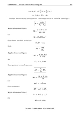 CHAPITRE 7. OSCILLATEURS MÉCANIQUES 398
=⇒ 2k1∆`1 = K

∆`1 +
k1
k2
∆`1
‹
=⇒ 2k1k2 = K (k1 + k2)
L’ensemble des ressorts est donc équivalent à un unique ressort de raideur K donnée par :
K =
2k1k2
k1 + k2
Application numérique :
K =
2 × 30 × 50
30 + 50
Soit :
K = 37, 5 N.m−1
On a obtenu plus haut la relation :
2k1∆`1 = mg
D’où :
∆`1 =
mg
2k1
Application numérique :
∆`1 =
1, 5 × 9, 8
2 × 30
Soit :
∆`1 = 24, 5 cm
On a également obtenu l’expression :
∆`2 =
k1
k2
∆`1
Application numérique :
∆`2 =
30 × 0, 245
50
Soit :
∆`2 = 14, 7 cm
On a finalement :
∆` = ∆`1 + ∆`2
Application numérique :
∆` = 24, 5 + 14, 7
Soit :
∆` = 39, 2 cm
GLOIRE AU SEIGNEUR JÉSUS-CHRIST !
 
