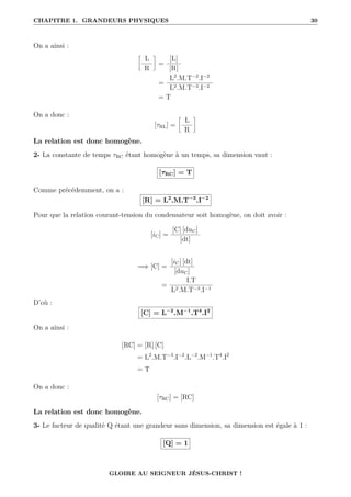 CHAPITRE 1. GRANDEURS PHYSIQUES 30
On a ainsi :
•
L
R
˜
=
[L]
[R]
=
L2
.M.T−2
.I−2
L2.M.T−3.I−2
= T
On a donc :
[τRL] =
•
L
R
˜
La relation est donc homogène.
2- La constante de temps τRC étant homogène à un temps, sa dimension vaut :
[τRC] = T
Comme précédemment, on a :
[R] = L2
.M.T−3
.I−2
Pour que la relation courant-tension du condensateur soit homogène, on doit avoir :
[iC] =
[C] [duC]
[dt]
=⇒ [C] =
[iC] [dt]
[duC]
=
I.T
L2.M.T−3.I−1
D’où :
[C] = L−2
.M−1
.T4
.I2
On a ainsi :
[RC] = [R] [C]
= L2
.M.T−3
.I−2
.L−2
.M−1
.T4
.I2
= T
On a donc :
[τRC] = [RC]
La relation est donc homogène.
3- Le facteur de qualité Q étant une grandeur sans dimension, sa dimension est égale à 1 :
[Q] = 1
GLOIRE AU SEIGNEUR JÉSUS-CHRIST !
 