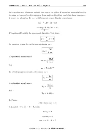 CHAPITRE 7. OSCILLATEURS MÉCANIQUES 399
2- Le système sera désormais assimilé à un ressort de raideur K auquel est suspendu le solide
de masse m. Lorsque le solide est écarté de sa position d’équilibre vers le bas d’une longueur x,
le ressort est allongé de ∆` + x. Le théorème du centre d’inertie peut s’écrire :
mg − K (∆` + x) = mẍ
=⇒ mg − K∆`
| {z }
0
−Kx = mẍ
L’équation différentielle du mouvement du solide s’écrit donc :
ẍ +
K
m
x = 0
La pulsation propre des oscillations est donnée par :
ω0 =
Ê
K
m
Application numérique :
ω0 =
Ê
37, 5
1, 5
Soit :
ω0 = 5 rad.s−1
La période propre est quant à elle donnée par :
T0 =
2π
ω0
Application numérique :
T0 =
2 × π
5
Soit :
T0 = 1, 256 s
3- Posons :
x(t) = X cos (ω0t + ϕ)
A la date t = 0 s, x(t = 0) = X. Soit :
X cos ϕ = X
=⇒ cos ϕ = 1
=⇒ ϕ = 2kπ ; k ∈ Z
GLOIRE AU SEIGNEUR JÉSUS-CHRIST !
 
