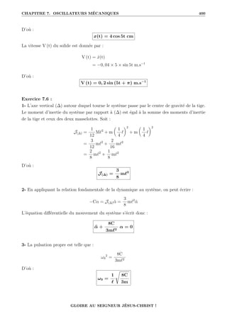 CHAPITRE 7. OSCILLATEURS MÉCANIQUES 400
D’où :
x(t) = 4 cos 5t cm
La vitesse V (t) du solide est donnée par :
V (t) = ẋ(t)
= −0, 04 × 5 × sin 5t m.s−1
D’où :
V (t) = 0, 2 sin (5t + π) m.s−1
Exercice 7.6 :
1- L’axe vertical (∆) autour duquel tourne le système passe par le centre de gravité de la tige.
Le moment d’inertie du système par rapport à (∆) est égal à la somme des moments d’inertie
de la tige et ceux des deux masselottes. Soit :
J(∆) =
1
12
M`2
+ m

1
4
`
‹2
+ m

1
4
`
‹2
=
3
12
m`2
+
2
16
m`2
=
2
8
m`2
+
1
8
m`2
D’où :
J(∆) =
3
8
m`2
2- En appliquant la relation fondamentale de la dynamique au système, on peut écrire :
−Cα = J(∆)α̈ =
3
8
m`2
α̈
L’équation différentielle du mouvement du système s’écrit donc :
α̈ +
8C
3m`2
α = 0
3- La pulsation propre est telle que :
ω0
2
=
8C
3m`2
D’où :
ω0 =
1
`
Ê
8C
3m
GLOIRE AU SEIGNEUR JÉSUS-CHRIST !
 