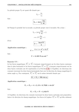CHAPITRE 7. OSCILLATEURS MÉCANIQUES 401
La période propre T0 est quant elle donnée par :
T0 =
2π
ω0
Soit :
T0 = 2π`
Ê
3m
8C
4- Puisque le pendule bat la seconde, sa période propre vaut 2 secondes. On a donc :
T0 = 2π`
É
3m
8C
= 2
=⇒ π2
`2 3m
8C
= 1
D’où :
C =
3mπ2
`2
8
Application numérique :
C =
3 × 1 × π2
× 0, 52
8
Soit :
C = 0, 925 N.m.rad−1
Exercice 7.7 :
1- Les forces magnétiques
−
→
F1 et
−
→
F2 s’exerçant respectivement sur les deux barres contenues
dans le plan horizontal et les forces magnétiques
−
→
F3 et
−
→
F4 s’exerçant respectivement sur les
deux barres verticales ont été représentées à la Figure 7.30. A l’équilibre, les directions des
courants traversant les deux barres horizontales font avec la direction du champ magnétique le
même angle α0. Par conséquent,
−
→
F1 et
−
→
F2 ont la même intensité donnée par :
F1 = F2 = BIc sin α0
Application numérique :
F1 = F2 = 4 × 2, 19 × 0, 7926 × sin 24◦
Soit :
F1 = F2 = F = 2, 824 N
A l’équilibre, les directions des courants traversant les deux barres verticales sont perpendicu-
laires à la direction du champ magnétique. Les forces de Laplace
−
→
F3 et
−
→
F4 qu’elles subissent
GLOIRE AU SEIGNEUR JÉSUS-CHRIST !
 