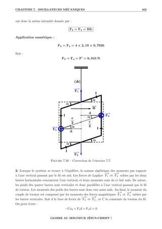 CHAPITRE 7. OSCILLATEURS MÉCANIQUES 402
ont donc la même intensité donnée par :
F3 = F4 = BIc
Application numérique :
F3 = F4 = 4 × 2, 19 × 0, 7926
Soit :
F3 = F4 = F0
= 6, 943 N
Figure 7.30 – Correction de l’exercice 7.7.
2- Lorsque le système se trouve à l’équilibre, la somme algébrique des moments par rapport
à l’axe vertical passant par le fil est nul. Les forces de Laplace
−
→
F1 et
−
→
F2 subies par les deux
barres horizontales rencontrent l’axe vertical, et leurs moments sont de ce fait nuls. De même,
les poids des quatre barres sont verticales et donc parallèles à l’axe vertical passant par le fil
de torsion. Les moments des poids des barres sont donc eux aussi nuls. Au final, le moment du
couple de torsion est compensé par les moments des forces magnétiques
−
→
F3 et
−
→
F4 subies par
les barres verticales. Soit d le bras de levier de
−
→
F3 et
−
→
F4 , et C la constante de torsion du fil.
On peut écrire :
−Cα0 + F3d + F4d = 0
GLOIRE AU SEIGNEUR JÉSUS-CHRIST !
 