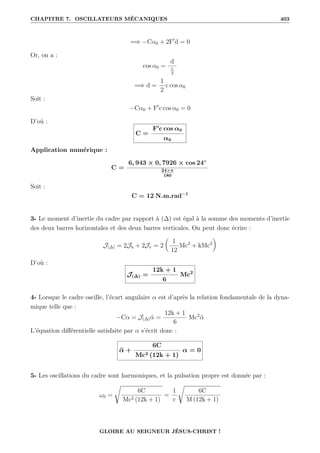 CHAPITRE 7. OSCILLATEURS MÉCANIQUES 403
=⇒ −Cα0 + 2F0
d = 0
Or, on a :
cos α0 =
d
c
2
=⇒ d =
1
2
c cos α0
Soit :
−Cα0 + F0
c cos α0 = 0
D’où :
C =
F0
c cos α0
α0
Application numérique :
C =
6, 943 × 0, 7926 × cos 24◦
24×π
180
Soit :
C = 12 N.m.rad−1
3- Le moment d’inertie du cadre par rapport à (∆) est égal à la somme des moments d’inertie
des deux barres horizontales et des deux barres verticales. On peut donc écrire :
J(∆) = 2Jh + 2Jv = 2

1
12
Mc2
+ kMc2
‹
D’où :
J(∆) =
12k + 1
6
Mc2
4- Lorsque le cadre oscille, l’écart angulaire α est d’après la relation fondamentale de la dyna-
mique telle que :
−Cα = J(∆)α̈ =
12k + 1
6
Mc2
α̈
L’équation différentielle satisfaite par α s’écrit donc :
α̈ +
6C
Mc2 (12k + 1)
α = 0
5- Les oscillations du cadre sont harmoniques, et la pulsation propre est donnée par :
ω0 =
Ê
6C
Mc2 (12k + 1)
=
1
c
Ê
6C
M (12k + 1)
GLOIRE AU SEIGNEUR JÉSUS-CHRIST !
 