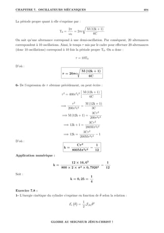 CHAPITRE 7. OSCILLATEURS MÉCANIQUES 404
La période propre quant à elle s’exprime par :
T0 =
2π
ω0
= 2πc
É
M (12k + 1)
6C
On sait qu’une alternance correspond à une demi-oscillation. Par conséquent, 20 alternances
correspondent à 10 oscillations. Ainsi, le temps τ mis par le cadre pour effectuer 20 alternances
(donc 10 oscillations) correspond à 10 fois la période propre T0. On a donc :
τ = 10T0
D’où :
τ = 20πc
Ê
M (12k + 1)
6C
6- De l’expression de τ obtenue précédement, on peut écrire :
τ2
= 400π2
c2
•
M (12k + 1)
6C
˜
=⇒
τ2
200π2c2
=
M (12k + 1)
3C
=⇒ M (12k + 1) =
3Cτ2
200π2c2
=⇒ 12k + 1 =
3Cτ2
200Mπ2c2
=⇒ 12k =
3Cτ2
200Mπ2c2
− 1
D’où :
k =
Cτ2
800Mπ2c2
−
1
12
Application numérique :
k =
12 × 16, 62
800 × 2 × π2 × 0, 79262
−
1
12
Soit :
k = 0, 25 =
1
4
Exercice 7.8 :
1- L’énergie cinétique du cylindre s’exprime en fonction de θ̇ selon la relation :
Ec θ̇

=
1
2
J(∆)θ̇2
GLOIRE AU SEIGNEUR JÉSUS-CHRIST !
 