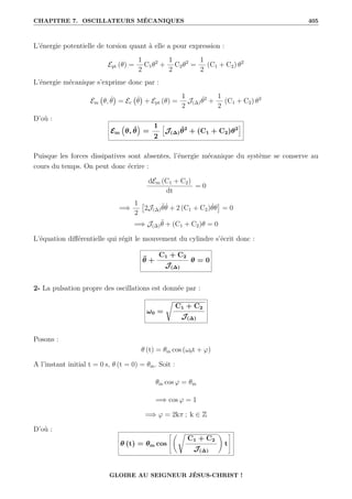 CHAPITRE 7. OSCILLATEURS MÉCANIQUES 405
L’énergie potentielle de torsion quant à elle a pour expression :
Ept (θ) =
1
2
C1θ2
+
1
2
C2θ2
=
1
2
(C1 + C2) θ2
L’énergie mécanique s’exprime donc par :
Em θ, θ̇

= Ec θ̇

+ Ept (θ) =
1
2
J(∆)θ̇2
+
1
2
(C1 + C2) θ2
D’où :
Em
€
θ, θ̇
Š
=
1
2
”
J(∆)θ̇2
+ (C1 + C2)θ2
—
Puisque les forces dissipatives sont absentes, l’énergie mécanique du système se conserve au
cours du temps. On peut donc écrire :
dEm (C1 + C2)
dt
= 0
=⇒
1
2

2J(∆)θ̈θ̇ + 2 (C1 + C2)θ̇θ

= 0
=⇒ J(∆)θ̈ + (C1 + C2)θ = 0
L’équation différentielle qui régit le mouvement du cylindre s’écrit donc :
θ̈ +
C1 + C2
J(∆)
θ = 0
2- La pulsation propre des oscillations est donnée par :
ω0 =
Ê
C1 + C2
J(∆)
Posons :
θ (t) = θm cos (ω0t + ϕ)
A l’instant initial t = 0 s, θ (t = 0) = θm. Soit :
θm cos ϕ = θm
=⇒ cos ϕ = 1
=⇒ ϕ = 2kπ ; k ∈ Z
D’où :
θ (t) = θm cos
–‚Ê
C1 + C2
J(∆)
Œ
t
™
GLOIRE AU SEIGNEUR JÉSUS-CHRIST !
 