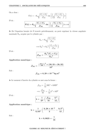 CHAPITRE 7. OSCILLATEURS MÉCANIQUES 406
On a donc :
θ̇ (t) = −θm
Ê
C1 + C2
J(∆)
sin
–‚Ê
C1 + C2
J(∆)
Œ
t
™
D’où :
θ̇ (t) = θm
Ê
C1 + C2
J(∆)
sin
–‚Ê
C1 + C2
J(∆)
Œ
t + π
™
3- De l’équation horaire de θ̇ trouvée précédemment, on peut exprimer la vitesse angulaire
maximale Ωm acquise par le cylindre par :
Ωm = θm
Ê
C1 + C2
J(∆)
=⇒ Ωm
2
= θm
2

C1 + C2
J(∆)
‹
D’où :
J(∆) =
θm
2
(C1 + C2)
Ωm
2
Application numérique :
J(∆) =
30×π
180
2
× (30, 33 + 28, 32)
162
Soit :
J(∆) = 6, 28 × 10−2
kg.m2
4- Le moment d’inertie du cylindre se met sous la forme :
J(∆) =
1
12
ML2
+ kMD2
=⇒
J(∆)
M
=
1
12
L2
+ kD2
D’où :
k =
1
D2
‚
J(∆)
M
−
L2
12
Œ
Application numérique :
k =
1
0, 042
‚
6, 28 × 10−2
3
−
0, 52
12
Œ
Soit :
k = 0, 0625 =
1
16
GLOIRE AU SEIGNEUR JÉSUS-CHRIST !
 