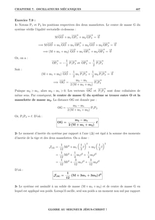 CHAPITRE 7. OSCILLATEURS MÉCANIQUES 407
Exercice 7.9 :
1- Notons P1 et P2 les positions respectives des deux masselottes. Le centre de masse G du
système vérifie l’égalité vectorielle ci-dessous :
M
−
−
→
GO + m1
−
−
−
→
GP1 + m2
−
−
−
→
GP2 =
−
→
0
=⇒ M
−
−
→
GO + m1
−
−
→
GO + m1
−
−
−
→
OP1 + m2
−
−
→
GO + m2
−
−
−
→
OP2 =
−
→
0
=⇒ (M + m1 + m2)
−
−
→
GO + m1
−
−
−
→
OP1 + m2
−
−
−
→
OP2 =
−
→
0
Or, on a :
−
−
−
→
OP1 = −
1
2
−
−
−
→
P1P2 et
−
−
−
→
OP2 =
1
2
−
−
−
→
P1P2
Soit :
(M + m1 + m2)
−
−
→
GO −
1
2
m1
−
−
−
→
P1P2 +
1
2
m2
−
−
−
→
P1P2 =
−
→
0
=⇒
−
−
→
OG =
m2 − m1
2 (M + m1 + m2)
−
−
−
→
P1P2
Puisque m2  m1, alors m2 − m1  0. Les vecteurs
−
−
→
OG et
−
−
−
→
P1P2 sont donc colinéaires de
même sens. Par conséquent, le centre de masse G du système se trouve entre O et la
masselotte de masse m2. La distance OG est donnée par :
OG =
m2 − m1
2 (M + m1 + m2)
P1P2
Or, P1P2 = `. D’où :
OG =
m2 − m1
2 (M + m1 + m2)
`
2- Le moment d’inertie du système par rapport à l’axe (∆) est égal à la somme des moments
d’inertie de la tige et des deux masselottes. On a donc :
J(∆) =
1
12
M`2
+ m1

1
2
`
‹2
+ m2

1
2
`
‹2
=
1
12
M`2
+
1
4
m1`2
+
1
4
m2`2
=
1
12
M`2
+
3
12
m1`2
+
3
12
m2`2
D’où :
J(∆) =
1
12
(M + 3m1 + 3m2) `2
3- Le système est assimilé à un solide de masse (M + m1 + m2) et de centre de masse G en
lequel est appliqué son poids. Lorsqu’il oscille, seul son poids a un moment non nul par rapport
GLOIRE AU SEIGNEUR JÉSUS-CHRIST !
 