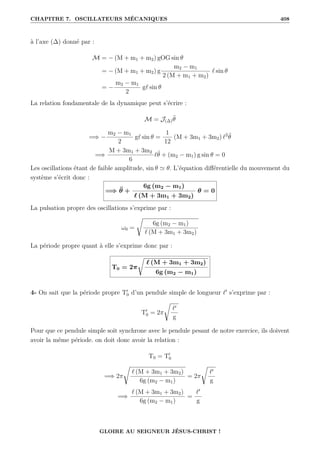 CHAPITRE 7. OSCILLATEURS MÉCANIQUES 408
à l’axe (∆) donné par :
M = − (M + m1 + m2) gOG sin θ
= − (M + m1 + m2) g
m2 − m1
2 (M + m1 + m2)
` sin θ
= −
m2 − m1
2
g` sin θ
La relation fondamentale de la dynamique peut s’écrire :
M = J(∆)θ̈
=⇒ −
m2 − m1
2
g` sin θ =
1
12
(M + 3m1 + 3m2) `2
θ̈
=⇒
M + 3m1 + 3m2
6
`θ̈ + (m2 − m1) g sin θ = 0
Les oscillations étant de faible amplitude, sin θ ' θ. L’équation différentielle du mouvement du
système s’écrit donc :
=⇒ θ̈ +
6g (m2 − m1)
` (M + 3m1 + 3m2)
θ = 0
La pulsation propre des oscillations s’exprime par :
ω0 =
Ê
6g (m2 − m1)
` (M + 3m1 + 3m2)
La période propre quant à elle s’exprime donc par :
T0 = 2π
Ê
` (M + 3m1 + 3m2)
6g (m2 − m1)
4- On sait que la période propre T0
0 d’un pendule simple de longueur `0
s’exprime par :
T0
0 = 2π
Ê
`0
g
Pour que ce pendule simple soit synchrone avec le pendule pesant de notre exercice, ils doivent
avoir la même période. on doit donc avoir la relation :
T0 = T0
0
=⇒ 2π
Ê
` (M + 3m1 + 3m2)
6g (m2 − m1)
= 2π
Ê
`0
g
=⇒
` (M + 3m1 + 3m2)
6g (m2 − m1)
=
`0
g
GLOIRE AU SEIGNEUR JÉSUS-CHRIST !
 