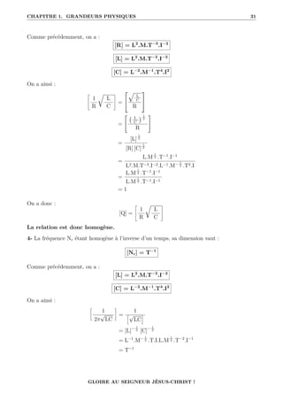CHAPITRE 1. GRANDEURS PHYSIQUES 31
Comme précédemment, on a :
[R] = L2
.M.T−3
.I−2
[L] = L2
.M.T−2
.I−2
[C] = L−2
.M−1
.T4
.I2
On a ainsi :
–
1
R
É
L
C
™
=


È
L
C
R


=

L
C
 1
2
R
#
=
[L]
1
2
[R] [C]
1
2
=
L.M
1
2 .T−1
.I−1
L2.M.T−3.I−2.L−1.M− 1
2 .T2.I
=
L.M
1
2 .T−1
.I−1
L.M
1
2 .T−1.I−1
= 1
On a donc :
[Q] =
–
1
R
É
L
C
™
La relation est donc homogène.
4- La fréquence Nr étant homogène à l’inverse d’un temps, sa dimension vaut :
[Nr] = T−1
Comme précédemment, on a :
[L] = L2
.M.T−2
.I−2
[C] = L−2
.M−1
.T4
.I2
On a ainsi :
•
1
2π
√
LC
˜
=
1
”√
LC
—
= [L]− 1
2 [C]− 1
2
= L−1
.M− 1
2 .T.I.L.M
1
2 .T−2
.I−1
= T−1
GLOIRE AU SEIGNEUR JÉSUS-CHRIST !
 