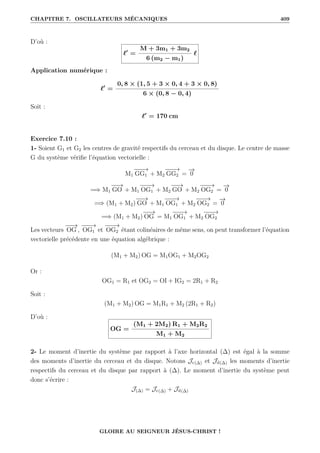 CHAPITRE 7. OSCILLATEURS MÉCANIQUES 409
D’où :
`0
=
M + 3m1 + 3m2
6 (m2 − m1)
`
Application numérique :
`0
=
0, 8 × (1, 5 + 3 × 0, 4 + 3 × 0, 8)
6 × (0, 8 − 0, 4)
Soit :
`0
= 170 cm
Exercice 7.10 :
1- Soient G1 et G2 les centres de gravité respectifs du cerceau et du disque. Le centre de masse
G du système vérifie l’équation vectorielle :
M1
−
−
−
→
GG1 + M2
−
−
−
→
GG2 =
−
→
0
=⇒ M1
−
−
→
GO + M1
−
−
−
→
OG1 + M2
−
−
→
GO + M2
−
−
−
→
OG2 =
−
→
0
=⇒ (M1 + M2)
−
−
→
GO + M1
−
−
−
→
OG1 + M2
−
−
−
→
OG2 =
−
→
0
=⇒ (M1 + M2)
−
−
→
OG = M1
−
−
−
→
OG1 + M2
−
−
−
→
OG2
Les vecteurs
−
−
→
OG ,
−
−
−
→
OG1 et
−
−
−
→
OG2 étant colinéaires de même sens, on peut transformer l’équation
vectorielle précédente en une équation algébrique :
(M1 + M2) OG = M1OG1 + M2OG2
Or :
OG1 = R1 et OG2 = OI + IG2 = 2R1 + R2
Soit :
(M1 + M2) OG = M1R1 + M2 (2R1 + R2)
D’où :
OG =
(M1 + 2M2) R1 + M2R2
M1 + M2
2- Le moment d’inertie du système par rapport à l’axe horizontal (∆) est égal à la somme
des moments d’inertie du cerceau et du disque. Notons Jc(∆) et Jd(∆) les moments d’inertie
respectifs du cerceau et du disque par rapport à (∆). Le moment d’inertie du système peut
donc s’écrire :
J(∆) = Jc(∆) + Jd(∆)
GLOIRE AU SEIGNEUR JÉSUS-CHRIST !
 