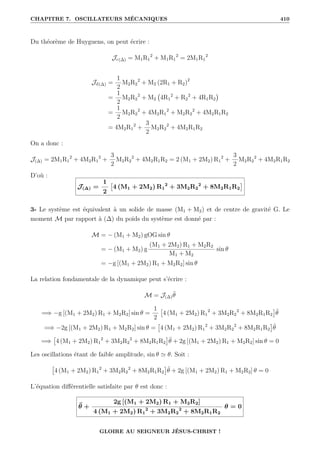 CHAPITRE 7. OSCILLATEURS MÉCANIQUES 410
Du théorème de Huyguens, on peut écrire :
Jc(∆) = M1R1
2
+ M1R1
2
= 2M1R1
2
Jd(∆) =
1
2
M2R2
2
+ M2 (2R1 + R2)2
=
1
2
M2R2
2
+ M2 4R1
2
+ R2
2
+ 4R1R2

=
1
2
M2R2
2
+ 4M2R1
2
+ M2R2
2
+ 4M2R1R2
= 4M2R1
2
+
3
2
M2R2
2
+ 4M2R1R2
On a donc :
J(∆) = 2M1R1
2
+ 4M2R1
2
+
3
2
M2R2
2
+ 4M2R1R2 = 2 (M1 + 2M2) R1
2
+
3
2
M2R2
2
+ 4M2R1R2
D’où :
J(∆) =
1
2

4 (M1 + 2M2) R1
2
+ 3M2R2
2
+ 8M2R1R2

3- Le système est équivalent à un solide de masse (M1 + M2) et de centre de gravité G. Le
moment M par rapport à (∆) du poids du système est donné par :
M = − (M1 + M2) gOG sin θ
= − (M1 + M2) g
(M1 + 2M2) R1 + M2R2
M1 + M2
sin θ
= −g [(M1 + 2M2) R1 + M2R2] sin θ
La relation fondamentale de la dynamique peut s’écrire :
M = J(∆)θ̈
=⇒ −g [(M1 + 2M2) R1 + M2R2] sin θ =
1
2

4 (M1 + 2M2) R1
2
+ 3M2R2
2
+ 8M2R1R2

θ̈
=⇒ −2g [(M1 + 2M2) R1 + M2R2] sin θ =

4 (M1 + 2M2) R1
2
+ 3M2R2
2
+ 8M2R1R2

θ̈
=⇒

4 (M1 + 2M2) R1
2
+ 3M2R2
2
+ 8M2R1R2

θ̈ + 2g [(M1 + 2M2) R1 + M2R2] sin θ = 0
Les oscillations étant de faible amplitude, sin θ ' θ. Soit :

4 (M1 + 2M2) R1
2
+ 3M2R2
2
+ 8M2R1R2

θ̈ + 2g [(M1 + 2M2) R1 + M2R2] θ = 0
L’équation différentielle satisfaite par θ est donc :
θ̈ +
2g [(M1 + 2M2) R1 + M2R2]
4 (M1 + 2M2) R1
2
+ 3M2R2
2
+ 8M2R1R2
θ = 0
GLOIRE AU SEIGNEUR JÉSUS-CHRIST !
 