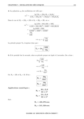 CHAPITRE 7. OSCILLATEURS MÉCANIQUES 411
4- La pulsation ω0 des oscillations est telle que :
ω0
2
=
2g [(M1 + 2M2) R1 + M2R2]
4 (M1 + 2M2) R1
2
+ 3M2R2
2
+ 8M2R1R2
Dans le cas où M1 = 2M2 = 2M et R1 = 2R2 = 2R, on a :
ω0
2
=
2g [(2M + 2M) (2R) + MR]
4 (2M + 2M) (2R)2
+ 3MR2 + 8M (2R) R
=
2g [8MR + MR]
64MR2 + 3MR2 + 16MR2
=
18g
83R
=⇒ ω0 =
É
18g
83R
La période propre T0 s’exprime donc par :
T0 = 2π
Ê
83R
18g
5- Si le pendule bat la seconde, alors sa période propre est égale à 2 secondes. On a donc :
2π
Ê
83R
18g
= 2
=⇒ π2 83R
18g
= 1
=⇒ R =
18g
83π2
Or, R1 = 2R et R2 = R. D’où :
R1 =
36g
83π2
R2 =
18g
83π2
Applications numériques :
R1 =
36 × 9, 8
83 × π2
R2 =
18 × 9, 8
83 × π2
Soit :
R1 = 430, 676 mm
R2 = 215, 338 mm
GLOIRE AU SEIGNEUR JÉSUS-CHRIST !
 
