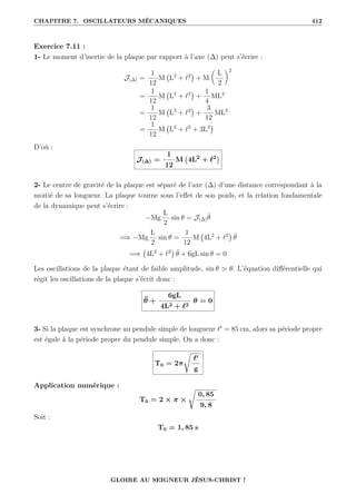 CHAPITRE 7. OSCILLATEURS MÉCANIQUES 412
Exercice 7.11 :
1- Le moment d’inertie de la plaque par rapport à l’axe (∆) peut s’écrire :
J(∆) =
1
12
M L2
+ `2

+ M

L
2
‹2
=
1
12
M L2
+ `2

+
1
4
ML2
=
1
12
M L2
+ `2

+
3
12
ML2
=
1
12
M L2
+ `2
+ 3L2

D’où :
J(∆) =
1
12
M 4L2
+ `2

2- Le centre de gravité de la plaque est séparé de l’axe (∆) d’une distance correspondant à la
moitié de sa longueur. La plaque tourne sous l’effet de son poids, et la relation fondamentale
de la dynamique peut s’écrire :
−Mg
L
2
sin θ = J(∆)θ̈
=⇒ −Mg
L
2
sin θ =
1
12
M 4L2
+ `2

θ̈
=⇒ 4L2
+ `2

θ̈ + 6gL sin θ = 0
Les oscillations de la plaque étant de faible amplitude, sin θ ' θ. L’équation différentielle qui
régit les oscillations de la plaque s’écrit donc :
θ̈ +
6gL
4L2 + `2
θ = 0
3- Si la plaque est synchrone au pendule simple de longueur `0
= 85 cm, alors sa période propre
est égale à la période propre du pendule simple. On a donc :
T0 = 2π
Ê
`0
g
Application numérique :
T0 = 2 × π ×
Ê
0, 85
9, 8
Soit :
T0 = 1, 85 s
GLOIRE AU SEIGNEUR JÉSUS-CHRIST !
 