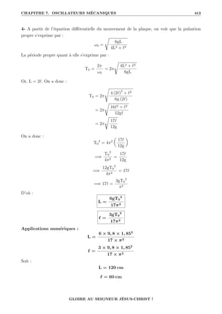 CHAPITRE 7. OSCILLATEURS MÉCANIQUES 413
4- A partir de l’équation différentielle du mouvement de la plaque, on voit que la pulsation
propre s’exprime par :
ω0 =
Ê
6gL
4L2 + `2
La période propre quant à elle s’exprime par :
T0 =
2π
ω0
= 2π
Ê
4L2 + `2
6gL
Or, L = 2`. On a donc :
T0 = 2π
s
4 (2`)2
+ `2
6g (2`)
= 2π
Ê
16`2 + `2
12g`
= 2π
Ê
17`
12g
On a donc :
T0
2
= 4π2

17`
12g
‹
=⇒
T0
2
4π2
=
17`
12g
=⇒
12gT0
2
4π2
= 17`
=⇒ 17` =
3gT0
2
π2
D’où :
L =
6gT0
2
17π2
` =
3gT0
2
17π2
Applications numériques :
L =
6 × 9, 8 × 1, 852
17 × π2
` =
3 × 9, 8 × 1, 852
17 × π2
Soit :
L = 120 cm
` = 60 cm
GLOIRE AU SEIGNEUR JÉSUS-CHRIST !
 