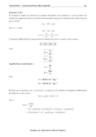 CHAPITRE 7. OSCILLATEURS MÉCANIQUES 414
Exercice 7.12 :
1- Lorsque le solide est écarté de sa position d’équilibre d’une distance x, il est soumis à la
tension de rappel du ressort et à la force de frottement visqueux. Le théorème du centre d’inertie
peut s’écrire :
−kx − λV = mẍ
Or, V = ẋ. Soit :
−kx − λẋ = mẍ
=⇒ ẍ +
λ
m
ẋ +
k
m
x = 0
L’équation différentielle du mouvement du solide peut donc se mettre sous la forme :
ẍ + aẋ + bx = 0
Avec :
a =
λ
m
b =
k
m
Applications numériques :
a =
40
2
b =
250
2
Soit :
a = 20 N.s.m−1
.kg−1
b = 125 N.m−1
.kg−1
2- Pour que la fonction x(t) = A cos (ω0t + ϕ) exp (αt) soit solution de l’équation différentielle
précédente, on doit avoir :
ẍ(t) + aẋ(t) + bx(t) = 0
On a :
ẋ(t) =
dx(t)
dt
= A [−ω0 sin (ω0t + ϕ) exp (αt) + α cos (ω0t + ϕ) exp (αt)]
= A [α cos (ω0t + ϕ) − ω0 sin (ω0t + ϕ)] exp (αt)
GLOIRE AU SEIGNEUR JÉSUS-CHRIST !
 