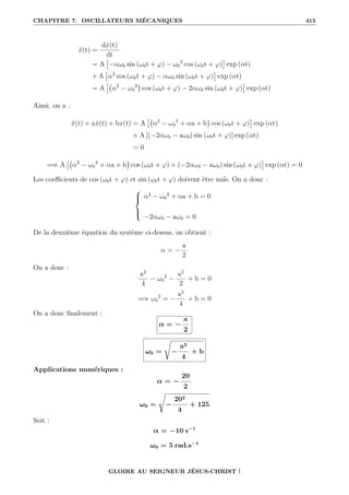 CHAPITRE 7. OSCILLATEURS MÉCANIQUES 415
ẍ(t) =
dẋ(t)
dt
= A

−αω0 sin (ω0t + ϕ) − ω0
2
cos (ω0t + ϕ)

exp (αt)
+ A

α2
cos (ω0t + ϕ) − αω0 sin (ω0t + ϕ)

exp (αt)
= A

α2
− ω0
2

cos (ω0t + ϕ) − 2αω0 sin (ω0t + ϕ)

exp (αt)
Ainsi, on a :
ẍ(t) + aẋ(t) + bx(t) = A

α2
− ω0
2
+ αa + b

cos (ω0t + ϕ)

exp (αt)
+ A [(−2αω0 − aω0) sin (ω0t + ϕ)] exp (αt)
= 0
=⇒ A

α2
− ω0
2
+ αa + b

cos (ω0t + ϕ) + (−2αω0 − aω0) sin (ω0t + ϕ)

exp (αt) = 0
Les coefficients de cos (ω0t + ϕ) et sin (ω0t + ϕ) doivent être nuls. On a donc :





α2
− ω0
2
+ αa + b = 0
−2αω0 − aω0 = 0
De la deuxième équation du système ci-dessus, on obtient :
α = −
a
2
On a donc :
a2
4
− ω0
2
−
a2
2
+ b = 0
=⇒ ω0
2
= −
a2
4
+ b = 0
On a donc finalement :
α = −
a
2
ω0 =
Ê
−
a2
4
+ b
Applications numériques :
α = −
20
2
ω0 =
Ê
−
202
4
+ 125
Soit :
α = −10 s−1
ω0 = 5 rad.s−1
GLOIRE AU SEIGNEUR JÉSUS-CHRIST !
 