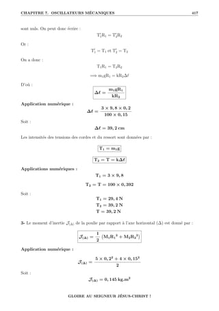 CHAPITRE 7. OSCILLATEURS MÉCANIQUES 417
sont nuls. On peut donc écrire :
T0
1R1 = T0
2R2
Or :
T0
1 = T1 et T0
2 = T2
On a donc :
T1R1 = T2R2
=⇒ m1gR1 = kR2∆`
D’où :
∆` =
m1gR1
kR2
Application numérique :
∆` =
3 × 9, 8 × 0, 2
100 × 0, 15
Soit :
∆` = 39, 2 cm
Les intensités des tensions des cordes et du ressort sont données par :
T1 = m1g
T2 = T = k∆`
Applications numériques :
T1 = 3 × 9, 8
T2 = T = 100 × 0, 392
Soit :
T1 = 29, 4 N
T2 = 39, 2 N
T = 39, 2 N
3- Le moment d’inertie J(∆) de la poulie par rapport à l’axe horizontal (∆) est donné par :
J(∆) =
1
2
M1R1
2
+ M2R2
2

Application numérique :
J(∆) =
5 × 0, 22
+ 4 × 0, 152
2
Soit :
J(∆) = 0, 145 kg.m2
GLOIRE AU SEIGNEUR JÉSUS-CHRIST !
 