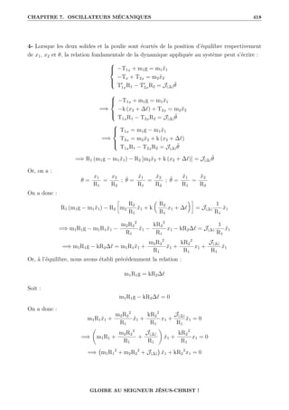 CHAPITRE 7. OSCILLATEURS MÉCANIQUES 418
4- Lorsque les deux solides et la poulie sont écartés de la position d’équilibre respectivement
de x1, x2 et θ, la relation fondamentale de la dynamique appliquée au système peut s’écrire :





−T1x + m1g = m1ẍ1
−Tx + T2x = m2ẍ2
T0
1xR1 − T0
2xR2 = J(∆)θ̈
=⇒





−T1x + m1g = m1ẍ1
−k (x2 + ∆`) + T2x = m2ẍ2
T1xR1 − T2xR2 = J(∆)θ̈
=⇒





T1x = m1g − m1ẍ1
T2x = m2ẍ2 + k (x2 + ∆`)
T1xR1 − T2xR2 = J(∆)θ̈
=⇒ R1 (m1g − m1ẍ1) − R2 [m2ẍ2 + k (x2 + ∆`)] = J(∆)θ̈
Or, on a :
θ =
x1
R1
=
x2
R2
; θ̇ =
ẋ1
R1
=
ẋ2
R2
; θ̈ =
ẍ1
R1
=
ẍ2
R2
On a donc :
R1 (m1g − m1ẍ1) − R2
•
m2
R2
R1
ẍ1 + k

R2
R1
x1 + ∆`
‹˜
= J(∆)
1
R1
ẍ1
=⇒ m1R1g − m1R1ẍ1 −
m2R2
2
R1
ẍ1 −
kR2
2
R1
x1 − kR2∆` = J(∆)
1
R1
ẍ1
=⇒ m1R1g − kR2∆` = m1R1ẍ1 +
m2R2
2
R1
ẍ1 +
kR2
2
R1
x1 +
J(∆)
R1
ẍ1
Or, à l’équilibre, nous avons établi précédemment la relation :
m1R1g = kR2∆`
Soit :
m1R1g − kR2∆` = 0
On a donc :
m1R1ẍ1 +
m2R2
2
R1
ẍ1 +
kR2
2
R1
x1 +
J(∆)
R1
ẍ1 = 0
=⇒
‚
m1R1 +
m2R2
2
R1
+
J(∆)
R1
Œ
ẍ1 +
kR2
2
R1
x1 = 0
=⇒ m1R1
2
+ m2R2
2
+ J(∆)

ẍ1 + kR2
2
x1 = 0
GLOIRE AU SEIGNEUR JÉSUS-CHRIST !
 