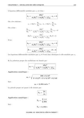 CHAPITRE 7. OSCILLATEURS MÉCANIQUES 419
L’équation différentielle satisfaite par x1 est donc :
ẍ1 +
kR2
2
m1R1
2
+ m2R2
2
+ J(∆)
x1 = 0
On a les relations :
x1 = R1θ =
R1
R2
x2 ; ẍ1 = R1θ̈ =
R1
R2
ẍ2
On a donc :
R1
R2
ẍ2 +
kR2
2
m1R1
2
+ m2R2
2
+ J(∆)
R1
R2
x2 = 0
R1θ̈ +
kR2
2
m1R1
2
+ m2R2
2
+ J(∆)
R1 θ = 0
D’où :
ẍ2 +
kR2
2
m1R1
2
+ m2R2
2
+ J(∆)
x2 = 0
θ̈ +
kR2
2
m1R1
2
+ m2R2
2
+ J(∆)
θ = 0
Les équations différentielles satisfaites par x2 et θ sont donc identiques à celle satisfaite par x1.
5- La pulsation propre des oscillations est donnée par :
ω0 =
s
kR2
2
m1R1
2
+ m2R2
2
+ J(∆)
Application numérique :
ω0 =
Ê
100 × 0, 152
3 × 0, 22
+ 2 × 0, 152
+ 0, 145
Soit :
ω0 = 2, 694 rad.s−1
La période propre est quant à elle donnée par :
T0 =
2π
ω0
Application numérique :
T0 =
2 × π
2, 694
Soit :
T0 = 2, 332 s
GLOIRE AU SEIGNEUR JÉSUS-CHRIST !
 
