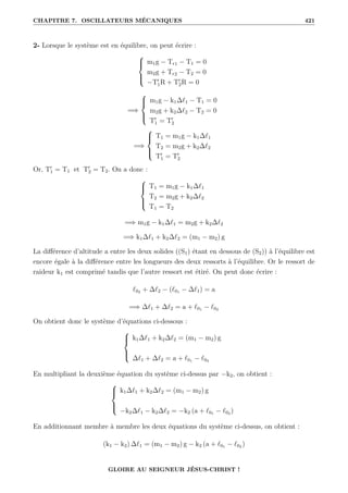 CHAPITRE 7. OSCILLATEURS MÉCANIQUES 421
2- Lorsque le système est en équilibre, on peut écrire :





m1g − Tr1 − T1 = 0
m2g + Tr2 − T2 = 0
−T0
1R + T0
2R = 0
=⇒





m1g − k1∆`1 − T1 = 0
m2g + k2∆`2 − T2 = 0
T0
1 = T0
2
=⇒





T1 = m1g − k1∆`1
T2 = m2g + k2∆`2
T0
1 = T0
2
Or, T0
1 = T1 et T0
2 = T2. On a donc :





T1 = m1g − k1∆`1
T2 = m2g + k2∆`2
T1 = T2
=⇒ m1g − k1∆`1 = m2g + k2∆`2
=⇒ k1∆`1 + k2∆`2 = (m1 − m2) g
La différence d’altitude a entre les deux solides ((S1) étant en dessous de (S2)) à l’équilibre est
encore égale à la différence entre les longueurs des deux ressorts à l’équilibre. Or le ressort de
raideur k1 est comprimé tandis que l’autre ressort est étiré. On peut donc écrire :
`02 + ∆`2 − (`01 − ∆`1) = a
=⇒ ∆`1 + ∆`2 = a + `01 − `02
On obtient donc le système d’équations ci-dessous :





k1∆`1 + k2∆`2 = (m1 − m2) g
∆`1 + ∆`2 = a + `01 − `02
En multipliant la deuxième équation du système ci-dessus par −k2, on obtient :





k1∆`1 + k2∆`2 = (m1 − m2) g
−k2∆`1 − k2∆`2 = −k2 (a + `01 − `02 )
En additionnant membre à membre les deux équations du système ci-dessus, on obtient :
(k1 − k2) ∆`1 = (m1 − m2) g − k2 (a + `01 − `02 )
GLOIRE AU SEIGNEUR JÉSUS-CHRIST !
 