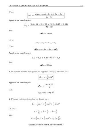 CHAPITRE 7. OSCILLATEURS MÉCANIQUES 422
D’où :
∆`1 =
g (m1 − m2) − k2 (a + `01
− `02
)
k1 − k2
Application numérique :
∆`1 =
9, 8 × (4 − 2) − 60 × (0, 2 + 0, 25 − 0, 15)
76 − 60
Soit :
∆`1 = 10 cm
On a :
∆`1 + ∆`2 = a + `01 − `02
D’où :
∆`2 = a + `01
− `02
− ∆`1
Application numérique :
∆`2 = 0, 2 + 0, 25 − 0, 15 − 0, 1
Soit :
∆`2 = 20 cm
3- Le moment d’inertie de la poulie par rapport à l’axe (∆) est donné par :
J(∆) =
1
2
MR2
Application numérique :
J(∆) =
6 × 0, 52
2
Soit :
J(∆) = 0, 75 kg.m2
4- L’énergie cinétique du système est donnée par :
Ec =
1
2
m1ẋ2
+
1
2
m2ẋ2
+
1
2
J(∆)θ̇2
Or, on a :
θ =
x
R
; θ̇ =
ẋ
R
; θ̈ =
ẍ
R
Soit :
Ec =
1
2
m1ẋ2
+
1
2
m2ẋ2
+
1
2
J(∆)
ẍ2
R2
GLOIRE AU SEIGNEUR JÉSUS-CHRIST !
 