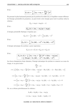 CHAPITRE 7. OSCILLATEURS MÉCANIQUES 423
D’où :
Ec (ẋ) =
1
2

m1 + m2 +
J(∆)
R2
‹
ẋ2
En prenant le plan horizontal passant par la position du solide (S1) à l’équilibre comme référence
de l’énergie potentielle de pesanteur, on peut écrire cette énergie pour tout le système selon la
relation :
Epp = m1gx + m2g (a − x)
D’où :
Epp (x) = (m1 − m2) gx + m2ga
L’énergie potentielle élastique s’exprime par :
Epe (x) =
1
2
k1 (∆`1 − x)2
+
1
2
k2 (∆`2 − x)2
D’où :
Epe (x) =
1
2
”
k1 (∆`1 − x)2
+ k2 (∆`2 − x)2
—
L’énergie mécanique du système a pour expression :
Em (x, ẋ) = Ec (ẋ) + Epp (x) + Epe (x)
D’où :
Em (x, ẋ) = 1
2
”€
m1 + m2 +
J(∆)
R2
Š
ẋ2
+ 2(m1 − m2) gx
—
+ 1
2
”
2m2ga + k1 (∆`1 − x)2
+ k2 (∆`2 − x)2
—
Les forces dissipatives étant absentes, l’énergie mécanique du système se conserve au cours du
temps, et on peut écrire :
dEm
dt
= 0
=⇒ 1
2
”
2
€
m1 + m2 +
J(∆)
R2
Š
ẍẋ + 2(m1 − m2) gẋ − 2k1ẋ (∆`1 − x) − 2k2ẋ (∆`2 − x)
—
= 0
=⇒

m1 + m2 +
J(∆)
R2
‹
ẍẋ + (m1 − m2) gẋ − k1ẋ (∆`1 − x) − k2ẋ (∆`2 − x) = 0
=⇒

m1 + m2 +
J(∆)
R2
‹
ẍ + (m1 − m2) g − k1 (∆`1 − x) − k2 (∆`2 − x) = 0
=⇒

m1 + m2 +
J(∆)
R2
‹
ẍ + (m1 − m2) g − k1∆`1 + k1x − k2∆`2 + k2x = 0
Or, on a obtenu précédemment la relation :
k1∆`1 + k2∆`2 = (m1 − m2) g
=⇒ (m1 − m2) g − k1∆`1 − k2∆`2 = 0
GLOIRE AU SEIGNEUR JÉSUS-CHRIST !
 