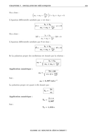 CHAPITRE 7. OSCILLATEURS MÉCANIQUES 424
On a donc : 
m1 + m2 +
J(∆)
R2
‹
ẍ + k1x + k2x = 0
L’équation différentielle satisfaite par x est donc :
ẍ +
k1 + k2
m1 + m2 +
J(∆)
R2
x = 0
On a donc :
Rθ̈ +
k1 + k2
m1 + m2 +
J(∆)
R2
Rθ = 0
L’équation différentielle satisfaite par θ est donc :
θ̈ +
k1 + k2
m1 + m2 +
J(∆)
R2
θ = 0
5- La pulsation propre des oscillations est donnée par la relation :
ω0 =
s
k1 + k2
m1 + m2 +
J(∆)
R2
Application numérique :
ω0 =
s
76 + 60
4 + 2 + 0,75
0,52
Soit :
ω0 = 3, 887 rad.s−1
La pulsation propre est quant à elle donnée par :
T0 =
2π
ω0
Application numérique :
T0 =
2 × π
3, 887
Soit :
T0 = 1, 616 s
GLOIRE AU SEIGNEUR JÉSUS-CHRIST !
 