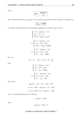 CHAPITRE 7. OSCILLATEURS MÉCANIQUES 426
D’où :
∆` =
mg sin α
k
2- Le moment d’inertie par rapport à l’axe (∆) de la poulie en forme d’anneau s’exprime par :
J(∆) = MR2
La relation fondamentale de la dynamique appliquée au système peut s’écrire :





−Tx + mg sin α = mẍ
T0x − Trx = 0
T0
xR − T0
0xR = J(∆)θ̈
=⇒





Tx = mg sin α − mẍ
T0x = k (x + ∆`)
T0
xR − T0
0xR = MR2
θ̈
=⇒





Tx = mg sin α − mẍ
T0x = k (x + ∆`)
T0
x − T0
0x = MRθ̈
Or, on a :
T0
x = Tx , T0
0x = T0x et θ̈ =
ẍ
R
Soit : 




Tx = mg sin α − mẍ
T0x = k (x + ∆`)
Tx − T0x = MR ẍ
R
=⇒





Tx = mg sin α − mẍ
T0x = k (x + ∆`)
Tx − T0x = Mẍ
On a donc :
mg sin α − mẍ − k (x + ∆`) = Mẍ
=⇒ (m + M)ẍ = mg sin α − kx − k∆`
=⇒ (m + M)ẍ + kx = mg sin α − k∆`
Or, on a établi précédemment la relation :
mg sin α = k∆`
Donc :
mg sin α − k∆` = 0
GLOIRE AU SEIGNEUR JÉSUS-CHRIST !
 