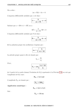CHAPITRE 7. OSCILLATEURS MÉCANIQUES 427
On a alors :
(m + M)ẍ + kx = 0
L’équation différentielle satisfaite par x est donc :
ẍ +
k
m + M
x = 0
Sachant que x = Rθ et ẍ = Rθ̈, on a :
Rθ̈ +
k
m + M
Rθ = 0
L’équation différentielle satisfaite par θ est donc :
θ̈ +
k
m + M
θ = 0
3- La pulsation propre des oscillations s’exprime par :
ω0 =
Ê
k
m + M
La période propre quant à elle est donnée par :
T0 =
2π
ω0
D’où :
T0 = 2π
Ê
m + M
k
4- A partir de la courbe donnat l’évolution de θ (t) représentée à la Figure 7.23, on voit que
l’amplitude de θ (t) vaut :
Θm = 0, 5 rad
L’amplitude Xm est donnée par :
Xm = RΘm
Application numérique :
Xm = 0, 2 × 0, 5
Soit :
Xm = 10 cm
GLOIRE AU SEIGNEUR JÉSUS-CHRIST !
 