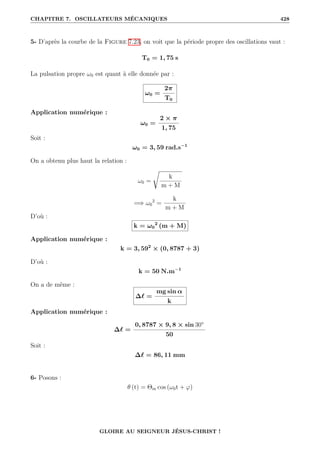 CHAPITRE 7. OSCILLATEURS MÉCANIQUES 428
5- D’après la courbe de la Figure 7.23, on voit que la période propre des oscillations vaut :
T0 = 1, 75 s
La pulsation propre ω0 est quant à elle donnée par :
ω0 =
2π
T0
Application numérique :
ω0 =
2 × π
1, 75
Soit :
ω0 = 3, 59 rad.s−1
On a obtenu plus haut la relation :
ω0 =
Ê
k
m + M
=⇒ ω0
2
=
k
m + M
D’où :
k = ω0
2
(m + M)
Application numérique :
k = 3, 592
× (0, 8787 + 3)
D’où :
k = 50 N.m−1
On a de même :
∆` =
mg sin α
k
Application numérique :
∆` =
0, 8787 × 9, 8 × sin 30°
50
Soit :
∆` = 86, 11 mm
6- Posons :
θ (t) = Θm cos (ω0t + ϕ)
GLOIRE AU SEIGNEUR JÉSUS-CHRIST !
 