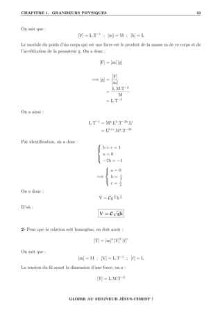CHAPITRE 1. GRANDEURS PHYSIQUES 33
On sait que :
[V] = L.T−1
; [m] = M ; [h] = L
Le module du poids d’un corps qui est une force est le produit de la masse m de ce corps et de
l’accélération de la pesanteur g. On a donc :
[F] = [m] [g]
=⇒ [g] =
[F]
[m]
=
L.M.T−2
M
= L.T−2
On a ainsi :
L.T−1
= Ma
.Lb
.T−2b
.Lc
= Lb+c
.Ma
.T−2b
Par identification, on a donc : 




b + c = 1
a = 0
−2b = −1
=⇒





a = 0
b = 1
2
c = 1
2
On a donc :
V = Cg
1
2 h
1
2
D’où :
V = C
p
gh
2- Pour que la relation soit homogène, on doit avoir :
[T] = [m]a
[V]b
[`]c
On sait que :
[m] = M ; [V] = L.T−1
; [`] = L
La tension du fil ayant la dimension d’une force, on a :
[T] = L.M.T−2
GLOIRE AU SEIGNEUR JÉSUS-CHRIST !
 