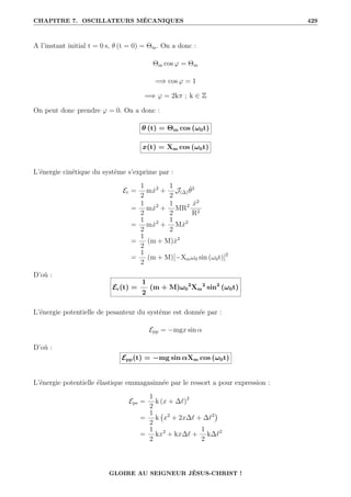CHAPITRE 7. OSCILLATEURS MÉCANIQUES 429
A l’instant initial t = 0 s, θ (t = 0) = Θm. On a donc :
Θm cos ϕ = Θm
=⇒ cos ϕ = 1
=⇒ ϕ = 2kπ ; k ∈ Z
On peut donc prendre ϕ = 0. On a donc :
θ (t) = Θm cos (ω0t)
x(t) = Xm cos (ω0t)
L’énergie cinétique du système s’exprime par :
Ec =
1
2
mẋ2
+
1
2
J(∆)θ̇2
=
1
2
mẋ2
+
1
2
MR2 ẋ2
R2
=
1
2
mẋ2
+
1
2
Mẋ2
=
1
2
(m + M)ẋ2
=
1
2
(m + M)[−Xmω0 sin (ω0t)]2
D’où :
Ec(t) =
1
2
(m + M)ω0
2
Xm
2
sin2
(ω0t)
L’énergie potentielle de pesanteur du système est donnée par :
Epp = −mgx sin α
D’où :
Epp(t) = −mg sin αXm cos (ω0t)
L’énergie potentielle élastique emmagasinnée par le ressort a pour expression :
Epe =
1
2
k (x + ∆`)2
=
1
2
k x2
+ 2x∆` + ∆`2

=
1
2
kx2
+ kx∆` +
1
2
k∆`2
GLOIRE AU SEIGNEUR JÉSUS-CHRIST !
 
