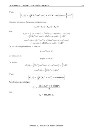 CHAPITRE 7. OSCILLATEURS MÉCANIQUES 430
D’où :
Epe(t) =
1
2
kXm
2
cos2
(ω0t) + k∆`Xm cos (ω0t) +
1
2
k∆`2
L’énergie mécanique du système s’exprime par :
Em(t) = Ec(t) + Epp(t) + Epe(t)
Soit :
Em(t) = 1
2
(m + M)ω0
2
Xm
2
sin2
(ω0t)−mg sin αXm cos (ω0t)
+ 1
2
kXm
2
cos2
(ω0t) + k∆`Xm cos (ω0t) + 1
2
k∆`2
=⇒ Em(t) = 1
2
Xm
2
[ω0
2
(m + M) sin2
(ω0t) + k cos2
(ω0t)]
+(−mg sin α + k∆`) Xm cos (ω0t) + 1
2
k∆`2
Or, on a établi précédement la relation :
k = ω0
2
(m + M)
De même, on a :
mg sin α = k∆`
On a alors :
Em(t) =
1
2
Xm
2

k sin2
(ω0t) + k cos2
(ω0t)

+
1
2
k∆`2
=⇒ Em(t) =
1
2
kXm
2
+
1
2
k∆`2
D’où :
Em(t) =
1
2
k Xm
2
+ ∆`2

= constante
Application numérique :
Em =
50 × 0, 12
+ 0, 086112

2
Soit :
Em = 435, 384 mJ
GLOIRE AU SEIGNEUR JÉSUS-CHRIST !
 