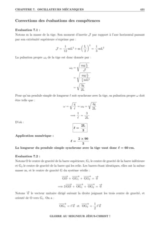 CHAPITRE 7. OSCILLATEURS MÉCANIQUES 431
Corrections des évaluations des compétences
Evaluation 7.1 :
Notons m la masse de la tige. Son moment d’inertie J par rapport à l’axe horizontal passant
par son extrémité supérieure s’exprime par :
J =
1
12
mL2
+ m

L
2
‹2
=
1
3
mL2
La pulsation propre ω0 de la tige est donc donnée par :
ω0 =
Ê
mg L
2
J
=
s
mg L
2
1
3
mL2
=
É
3g
2L
Pour qu’un pendule simple de longueur ` soit synchrone avec la tige, sa pulsation propre ω doit
être telle que :
ω =
É
g
`
= ω0 =
É
3g
2L
=⇒
1
`
=
3
2L
D’où :
` =
2L
3
Application numérique :
` =
2 × 90
3
La longueur du pendule simple synchrone avec la tige vaut donc ` = 60 cm.
Evaluation 7.2 :
Notons O le centre de gravité de la barre supérieure, G1 le centre de gravité de la barre inférieure
et G2 le centre de gravité de la barre qui les relie. Les barres étant identiques, elles ont la même
masse m, et le centre de gravité G du système vérifie :
−
−
→
GO +
−
−
−
→
GG1 +
−
−
−
→
GG2 =
−
→
0
=⇒ 3
−
−
→
GO +
−
−
−
→
OG1 +
−
−
−
→
OG2 =
−
→
0
Notons −
→
u le vecteur unitaire dirigé suivant la droite joignant les trois centre de gravité, et
orienté de O vers G1. On a :
−
−
−
→
OG1 = `−
→
u et
−
−
−
→
OG2 =
1
2
`−
→
u
GLOIRE AU SEIGNEUR JÉSUS-CHRIST !
 