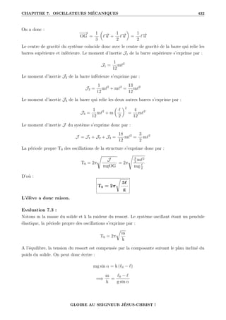 CHAPITRE 7. OSCILLATEURS MÉCANIQUES 432
On a donc :
−
−
→
OG =
1
3

`−
→
u +
1
2
`−
→
u
‹
=
1
2
`−
→
u
Le centre de gravité du système coïncide donc avec le centre de gravité de la barre qui relie les
barres supérieure et inférieure. Le moment d’inertie J1 de la barre supérieure s’exprime par :
J1 =
1
12
m`2
Le moment d’inertie J2 de la barre inférieure s’exprime par :
J2 =
1
12
m`2
+ m`2
=
13
12
m`2
Le moment d’inertie J3 de la barre qui relie les deux autres barres s’exprime par :
J3 =
1
12
m`2
+ m

`
2
‹2
=
4
12
m`2
Le moment d’inertie J du système s’exprime donc par :
J = J1 + J2 + J3 =
18
12
m`2
=
3
2
m`2
La période propre T0 des oscillations de la structure s’exprime donc par :
T0 = 2π
Ê
J
mgOG
= 2π
s
3
2
m`2
mg `
2
D’où :
T0 = 2π
Ê
3`
g
L’élève a donc raison.
Evaluation 7.3 :
Notons m la masse du solide et k la raideur du ressort. Le système oscillant étant un pendule
élastique, la période propre des oscillations s’exprime par :
T0 = 2π
É
m
k
A l’équilibre, la tension du ressort est compensée par la composante suivant le plan incliné du
poids du solide. On peut donc écrire :
mg sin α = k (`0 − `)
=⇒
m
k
=
`0 − `
g sin α
GLOIRE AU SEIGNEUR JÉSUS-CHRIST !
 