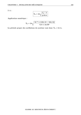 CHAPITRE 7. OSCILLATEURS MÉCANIQUES 433
D’où :
T0 = 2π
Ê
`0 − `
g sin α
Application numérique :
T0 = 2π
Ê
10−3 × (135, 15 − 104, 12)
9, 8 × sin 30◦
La période propre des oscillations du système vaut donc T0 = 0, 5 s.
GLOIRE AU SEIGNEUR JÉSUS-CHRIST !
 