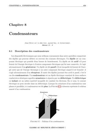 CHAPITRE 8. CONDENSATEURS 434
Chapitre 8
Condensateurs
Jésus-Christ est le même hier, aujourd’hui, et éternellement.
Hébreux 13 : 8
8.1 Description des condensateurs
Les dispositifs électroniques que nous utilisons couramment dans notre quotidien comportent
des dipôles qui peuvent débiter ou recevoir des courants électriques. Un dipôle est un com-
posant électrique qui possède deux bornes de branchement. Un dipôle est dit actif s’il peut
fournir de l’énergie électrique à d’autres composants électriques qui lui sont connectés ; il s’agit
nécessairement d’un générateur. Un dipôle est dit passif s’il est incapable de fournir de l’éner-
gie autre que de l’énergie thermique à un autre composant électrique auquel il est branché ; il
s’agit nécessairement d’un récepteur. Il existe des dipôles pouvant être actif et passif, c’est le
cas des condensateurs. Un condensateur est un dipôle électrique constitué de deux surfaces
conductrices identiques appelées armatures et séparées par un diélectrique. Un diélectrique
ou isolant est un milieu matériel incapable de conduire les électrons. En ce sens, le courant
électrique ne peut circuler dans un diélectrique. Lorsque les armatures d’un condensateur sont
planes et parallèles, ce condensateur est dit plan. La Figure 8.1 ci-dessous représente le schéma
annoté d’un condensateur.
Figure 8.1 – Schéma d’un condensateur.
GLOIRE AU SEIGNEUR JÉSUS-CHRIST !
 