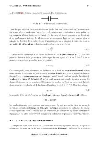 CHAPITRE 8. CONDENSATEURS 435
La Figure 8.2 ci-dessous représente le symbole d’un condensateur.
Figure 8.2 – Symbole d’un condensateur.
L’une des particularités des condensateurs est que les électrons peuvent quitter l’une des arma-
tures pour aller se stocker sur l’autre. Les condensateurs sont principalement caractérisés par
leur capacité C dont l’unité est le Farad (F). La capacité d’un condensateur est l’aptitude
de ce condensateur à stocker les électrons sur ses armatures. Pour un condensateur plan, la
capacité est fonction de la surface S des deux armatures, de la distance d entre elles et de la
permittivité diélectrique ε du milieu qui les sépare. On a la relation :
C =
εS
d
(8.1)
La permittivité diélectrique d’un milieu se donne en Farad par mètre (F.m−1
). Elle s’ex-
prime en fonction de la permittivité diélectrique du vide ε0 = 8, 854 × 10−12
F.m−1
et de la
permittivité relative εr du milieu selon la relation :
ε = ε0εr (8.2)
Outre sa capacité, un condensateur est également caractérisé par sa tension de service (ten-
sion à laquelle il fonctionne normalement), sa tension de rupture (tension à partir de laquelle
il se détériore) et sa température de claquage (température à partir de laquelle il se détruit).
La charge ou quantité d’électricité q d’un condensateur correspond à la valeur absolue des
charges électriques sur ses armatures. Elle dépend du nombre n d’électrons qui se sont déplacés
d’une armature vers l’autre et de la charge élémentaire e = 1, 6 × 10−19
C. On a la relation :
q = ne (8.3)
La quantité d’électricité s’exprime en Coulomb (C) ou en Ampère-heure (Ah). On a :
1 Ah = 3600 C
Les applications des condensateurs sont nombreuses. Ils sont rencontrés dans les appareils
électriques servant au stockage de l’énergie électrique notamment les onduleurs. Ils servent
aussi à réguler et à lisser la tension dans les redresseurs. Ils permettent également de traiter les
signaux dans les filtres électriques et d’augmenter les facteurs de puissance en électrotechnique.
8.2 Alimentation des condensateurs
Lorsque les deux armatures d’un condensateur sont électriquement neutres, sa quantité
d’électricité est nulle, et on dit que le condensateur est déchargé. Dès lors qu’on le branche
GLOIRE AU SEIGNEUR JÉSUS-CHRIST !
 