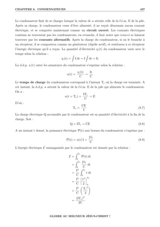 CHAPITRE 8. CONDENSATEURS 437
Le condensateur finit de se charger lorsque la valeur de u atteint celle de la f.é.m. E de la pile.
Après sa charge, le condensateur cesse d’être alimenté, il ne reçoit désormais aucun courant
électrique, et se comporte maintenant comme un circuit ouvert. Les courants électriques
continus ne traversent pas les condensateurs, en revanche, il faut noter que ceux-ci se laissent
traverser par les courants alternatifs. Après la charge du condensateur, si on le branche à
un récepteur, il se comportera comme un générateur (dipôle actif), et restituera à ce récepteur
l’énergie électrique qu’il a reçue. La quantité d’électricité q (t) du condensateur varie avec le
temps selon la relation :
q (t) =
Z
I dt = I
Z
dt = It
La d.d.p. u (t) entre les armatures du condensateur s’exprime selon la relation :
u(t) =
q (t)
C
=
It
C
Le temps de charge du condensateur correspond à l’instant Tc où la charge est terminée. A
cet instant, la d.d.p. u atteint la valeur de la f.é.m. E de la pile qui alimente le condensateur.
On a :
u(t = Tc) =
ITc
C
= E
D’où :
Tc =
CE
I
(8.7)
La charge électrique Q accumulée par le condensateur est sa quantité d’électricité à la fin de la
charge. Soit :
Q = ITc = CE (8.8)
A un instant t donné, la puissance électrique P(t) aux bornes du condensateur s’exprime par :
P(t) = u(t) I =
I2
t
C
(8.9)
L’énergie électrique E emmagasinée par le condensateur est donnée par la relation :
E =
Z Tc
0
P(t) dt
=
Z Tc
0
I2
t
C
dt
=
I2
C
Z Tc
0
t dt
=
I2
C
•
t2
2
˜Tc
0
=
I2
C
‚
Tc
2
2
Œ
=
(ITc)2
2C
GLOIRE AU SEIGNEUR JÉSUS-CHRIST !
 