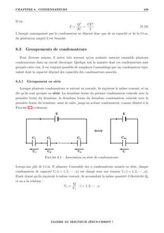 CHAPITRE 8. CONDENSATEURS 438
D’où :
E =
Q2
2C
=
CE2
2
(8.10)
L’énergie emmagasinée par le condensateur ne dépend donc que de sa capacité et de la f.é.m.
du générateur auquel il est branché.
8.3 Groupements de condensateurs
Pour diverses raisons, il arrive très souvent qu’on souhaite associer ensemble plusieurs
condensateurs dans un circuit électrique. Quelque soit la manière dont ces condensateurs sont
groupés entre eux, il est toujours possible de remplacer l’assemblage par un condensateur équi-
valent dont la capacité dépend des capacités des condensateurs associés.
8.3.1 Groupement en série
Lorsque plusieurs condensateurs se suivent en cascade, ils reçoivent le même courant, et on
dit qu’ils sont groupés en série. La deuxième borne du premier condensateur coïncide avec la
première borne du deuxième, la deuxième borne du deuxième condensateur coïncide avec la
première borne du troisième, ainsi de suite, jusqu’au n-ième condensateur, comme illustré à la
Figure 8.5 ci-dessous.
Figure 8.5 – Association en série de condensateurs.
Lorsqu’une pile de f.é.m. E alimente l’ensemble des n condensateurs montés en série, chaque
condensateur de capacité Ci (i = 1, 2, · · · , n) est chargé sous une tension Ui (i = 1, 2, · · · , n).
Etant donné qu’ils reçoivent le même courant, ils accumulent la même quantité d’électricité Q,
et on a la relation :
Ui =
Q
Ci
; i = 1, 2, · · · , n
GLOIRE AU SEIGNEUR JÉSUS-CHRIST !
 