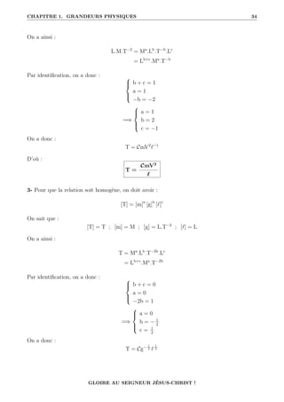 CHAPITRE 1. GRANDEURS PHYSIQUES 34
On a ainsi :
L.M.T−2
= Ma
.Lb
.T−b
.Lc
= Lb+c
.Ma
.T−b
Par identification, on a donc : 




b + c = 1
a = 1
−b = −2
=⇒





a = 1
b = 2
c = −1
On a donc :
T = CmV2
`−1
D’où :
T =
CmV2
`
3- Pour que la relation soit homogène, on doit avoir :
[T] = [m]a
[g]b
[`]c
On sait que :
[T] = T ; [m] = M ; [g] = L.T−2
; [`] = L
On a ainsi :
T = Ma
.Lb
.T−2b
.Lc
= Lb+c
.Ma
.T−2b
Par identification, on a donc : 




b + c = 0
a = 0
−2b = 1
=⇒





a = 0
b = − 1
2
c = 1
2
On a donc :
T = Cg− 1
2 `
1
2
GLOIRE AU SEIGNEUR JÉSUS-CHRIST !
 