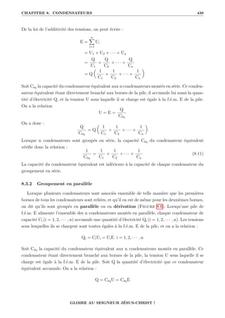 CHAPITRE 8. CONDENSATEURS 439
De la loi de l’additivité des tensions, on peut écrire :
E =
n
X
i=1
Ui
= U1 + U2 + · · · + Un
=
Q
C1
+
Q
C2
+ · · · +
Q
Cn
= Q

1
C1
+
1
C2
+ · · · +
1
Cn
‹
Soit Céq la capacité du condensateur équivalent aux n condensateurs montés en série. Ce conden-
sateur équivalent étant directement branché aux bornes de la pile, il accumule lui aussi la quan-
tité d’électricité Q, et la tension U sous laquelle il se charge est égale à la f.é.m. E de la pile.
On a la relation
U = E =
Q
Céq
On a donc :
Q
Céq
= Q

1
C1
+
1
C2
+ · · · +
1
Cn
‹
Lorsque n condensateurs sont groupés en série, la capacité Céq du condensateur équivalent
vérifie donc la relation :
1
Céq
=
1
C1
+
1
C2
+ · · · +
1
Cn
(8.11)
La capacité du condensateur équivalent est inférieure à la capacité de chaque condensateur du
groupement en série.
8.3.2 Groupement en parallèle
Lorsque plusieurs condensateurs sont associés ensemble de telle manière que les premières
bornes de tous les condensateurs sont reliées, et qu’il en est de même pour les deuxièmes bornes,
on dit qu’ils sont groupés en parallèle ou en dérivation (Figure 8.6). Lorsqu’une pile de
f.é.m. E alimente l’ensemble des n condensateurs montés en parallèle, chaque condensateur de
capacité Ci (i = 1, 2, · · · , n) accumule une quantité d’électricité Qi (i = 1, 2, · · · , n). Les tensions
sous lesquelles ils se chargent sont toutes égales à la f.é.m. E de la pile, et on a la relation :
Qi = CiUi = CiE i = 1, 2, · · · , n
Soit Céq la capacité du condensateur équivalent aux n condensateurs montés en parallèle. Ce
condensateur étant directement branché aux bornes de la pile, la tension U sous laquelle il se
charge est égale à la f.é.m. E de la pile. Soit Q la quantité d’électricité que ce condensateur
équivalent accumule. On a la relation :
Q = CéqU = CéqE
GLOIRE AU SEIGNEUR JÉSUS-CHRIST !
 
