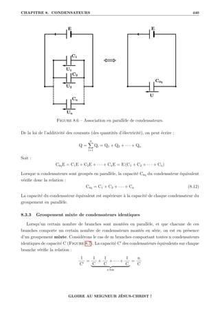 CHAPITRE 8. CONDENSATEURS 440
Figure 8.6 – Association en parallèle de condensateurs.
De la loi de l’additivité des courants (des quantités d’électricité), on peut écrire :
Q =
n
X
i=1
Qi = Q1 + Q2 + · · · + Qn
Soit :
CéqE = C1E + C2E + · · · + CnE = E (C1 + C2 + · · · + Cn)
Lorsque n condensateurs sont groupés en parallèle, la capacité Céq du condensateur équivalent
vérifie donc la relation :
Céq = C1 + C2 + · · · + Cn (8.12)
La capacité du condensateur équivalent est supérieure à la capacité de chaque condensateur du
groupement en parallèle.
8.3.3 Groupement mixte de condensateurs identiques
Lorsqu’un certain nombre de branches sont montées en parallèle, et que chacune de ces
branches comporte un certain nombre de condensateurs montés en série, on est en présence
d’un groupement mixte. Considérons le cas de m branches comportant toutes n condensateurs
identiques de capacité C (Figure 8.7). La capacité C0
des condensateurs équivalents sur chaque
branche vérifie la relation :
1
C0
=
1
C
+
1
C
+ · · · +
1
C
| {z }
n fois
=
n
C
GLOIRE AU SEIGNEUR JÉSUS-CHRIST !
 