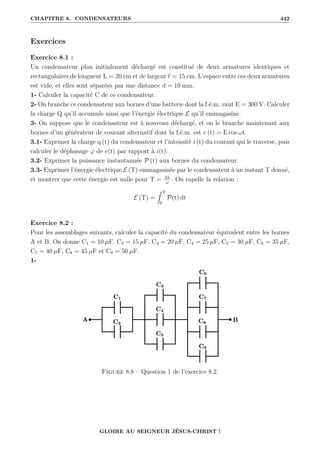 CHAPITRE 8. CONDENSATEURS 442
Exercices
Exercice 8.1 :
Un condensateur plan initialement déchargé est constitué de deux armatures identiques et
rectangulaires de longueur L = 20 cm et de largeur ` = 15 cm. L’espace entre ces deux armatures
est vide, et elles sont séparées par une distance d = 10 mm.
1- Calculer la capacité C de ce condensateur.
2- On branche ce condensateur aux bornes d’une batterie dont la f.é.m. vaut E = 300 V. Calculer
la charge Q qu’il accumule ainsi que l’énergie électrique E qu’il emmagasine.
3- On suppose que le condensateur est à nouveau déchargé, et on le branche maintenant aux
bornes d’un générateur de courant alternatif dont la f.é.m. est e (t) = E cos ωt.
3.1- Exprimer la charge q (t) du condensateur et l’intensité i (t) du courant qui le traverse, puis
calculer le déphasage ϕ de e(t) par rapport à i(t).
3.2- Exprimer la puissance instantannée P (t) aux bornes du condensateur.
3.3- Exprimer l’énergie électrique E (T) emmagasinée par le condensateur à un instant T donné,
et montrer que cette énergie est nulle pour T = 2π
ω
. On rapelle la relation :
E (T) =
Z T
0
P(t) dt
Exercice 8.2 :
Pour les assemblages suivants, calculer la capacité du condensateur équivalent entre les bornes
A et B. On donne C1 = 10 µF, C2 = 15 µF, C3 = 20 µF, C4 = 25 µF, C5 = 30 µF, C6 = 35 µF,
C7 = 40 µF, C8 = 45 µF et C9 = 50 µF.
1-
Figure 8.8 – Question 1 de l’exercice 8.2.
GLOIRE AU SEIGNEUR JÉSUS-CHRIST !
 