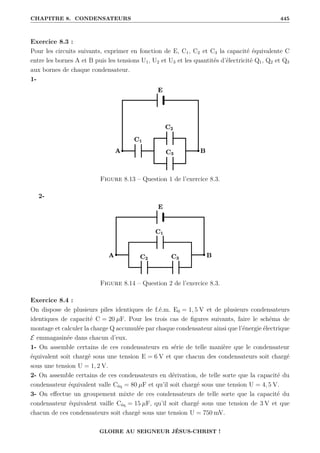 CHAPITRE 8. CONDENSATEURS 445
Exercice 8.3 :
Pour les circuits suivants, exprimer en fonction de E, C1, C2 et C3 la capacité équivalente C
entre les bornes A et B puis les tensions U1, U2 et U3 et les quantités d’électricité Q1, Q2 et Q3
aux bornes de chaque condensateur.
1-
Figure 8.13 – Question 1 de l’exercice 8.3.
2-
Figure 8.14 – Question 2 de l’exercice 8.3.
Exercice 8.4 :
On dispose de plusieurs piles identiques de f.é.m. E0 = 1, 5 V et de plusieurs condensateurs
identiques de capacité C = 20 µF. Pour les trois cas de figures suivants, faire le schéma de
montage et calculer la charge Q accumulée par chaque condensateur ainsi que l’énergie électrique
E emmagasinée dans chacun d’eux.
1- On assemble certains de ces condensateurs en série de telle manière que le condensateur
équivalent soit chargé sous une tension E = 6 V et que chacun des condensateurs soit chargé
sous une tension U = 1, 2 V.
2- On assemble certains de ces condensateurs en dérivation, de telle sorte que la capacité du
condensateur équivalent valle Céq = 80 µF et qu’il soit chargé sous une tension U = 4, 5 V.
3- On effectue un groupement mixte de ces condensateurs de telle sorte que la capacité du
condensateur équivalent vaille Céq = 15 µF, qu’il soit chargé sous une tension de 3 V et que
chacun de ces condensateurs soit chargé sous une tension U = 750 mV.
GLOIRE AU SEIGNEUR JÉSUS-CHRIST !
 