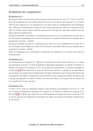 CHAPITRE 8. CONDENSATEURS 447
Evaluations des compétences
Evaluation 8.1 :
On dispose dans un laboratoire d’électronique d’une batterie de f.é.m. E = 10 V et de deux
types de condensateurs. Les condensateurs de type (1) ont chacun une capacité C1 et ceux de
type (2) une capacité C2. Les armatures de ces deux types de condensateurs sont identiques,
mais celles des condensateurs de type (2) sont moins espacées que celles des condensateurs de
type (1). D’autre part l’espace entre les armatures est occupé par une même matière pour les
deux types de condensateurs.
Lorsqu’on assemble en parallèle un condensateur de type (1) et un condensateur de type (2) et
qu’on branche l’assemblage aux bornes de la batterie, la quantité d’électricité accumulée par le
groupement vaut Qp = 150 mC.
Lorsqu’on assemble en série un condensateur de type (1) et un condensateur de type (2) et
qu’on branche l’assemblage aux bornes de la batterie, la quantité d’électricité accumulée par le
groupement vaut Qs = 36 mC.
Aider les techniciens de ce laboratoire à déterminer les capacités C1 et C2 des deux types de
condensateurs.
Evaluation 8.2 :
Un condensateur de capacité C = 500 mF est branché aux bornes d’une batterie et se charge
en exactement 2 heures. A l’aide de plusiseurs dispositifs appropriés, on mesure l’évolution en
fonction du temps de la puissance P (t) aux bornes du condensateur, et obtient le graphe de
la Figure 8.15. Deux élèves de la classe de Terminale analysent ce graphe, le premier affirme
que la charge accumulée par le condensateur est égale à 20 mAh et que l’énergie électrique qu’il
emmagasine vaut 6286 J, tandis que le second déclare que la charge vaut plutôt 15 mAh et que
l’énergie emmagasinée est égale à 5184 J. L’un des deux élèves a-t-il raison ? Si oui, lequel ? Si
non, quelle est la bonne réponse ?
Evaluation 8.3 :
Un élève de la classe de Terminale dispose d’une batterie d’accumulateur de f.é.m. E = 9 V
et de quatre condensateurs identiques de capacité C. Il effectue le schéma de montage de la
Figure 8.16 et affirme que chacun de ces condensateurs est chargé sous une tension de 4, 5 V
et que la capacité du condensateur équivalent est égale à la capacité de chaque condensateur.
A-t-il raison ?
GLOIRE AU SEIGNEUR JÉSUS-CHRIST !
 