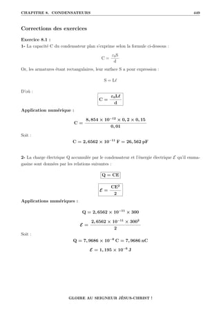 CHAPITRE 8. CONDENSATEURS 449
Corrections des exercices
Exercice 8.1 :
1- La capacité C du condensateur plan s’exprime selon la formule ci-dessous :
C =
ε0S
d
Or, les armatures étant rectangulaires, leur surface S a pour expression :
S = L`
D’où :
C =
ε0L`
d
Application numérique :
C =
8, 854 × 10−12
× 0, 2 × 0, 15
0, 01
Soit :
C = 2, 6562 × 10−11
F = 26, 562 pF
2- La charge électrique Q accumulée par le condensateur et l’énergie électrique E qu’il emma-
gasine sont données par les relations suivantes :
Q = CE
E =
CE2
2
Applications numériques :
Q = 2, 6562 × 10−11
× 300
E =
2, 6562 × 10−11
× 3002
2
Soit :
Q = 7, 9686 × 10−9
C = 7, 9686 nC
E = 1, 195 × 10−6
J
GLOIRE AU SEIGNEUR JÉSUS-CHRIST !
 